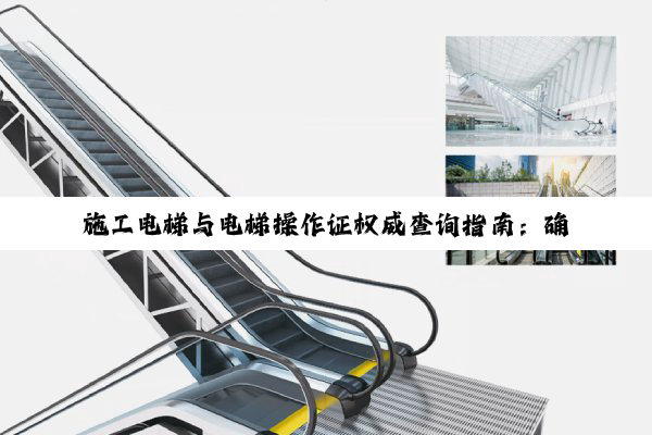 施工电梯与电梯操作证权威查询指南：确保公共安全，守护每一次操作