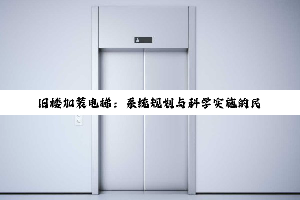 旧楼加装电梯:系统规划与科学实施的民生工程